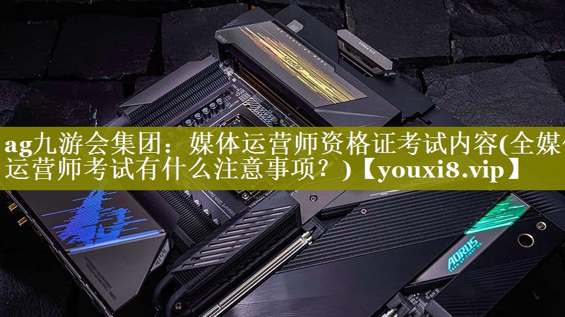 媒体运营师资格证考试内容(全媒体运营师考试有什么注意事项？)