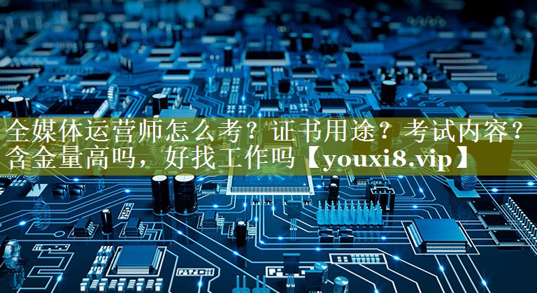 全媒体运营师怎么考？证书用途？考试内容？含金量高吗，好找工作吗