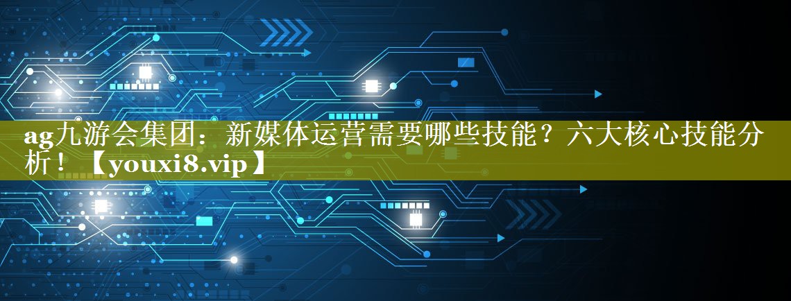 新媒体运营需要哪些技能？六大核心技能分析！