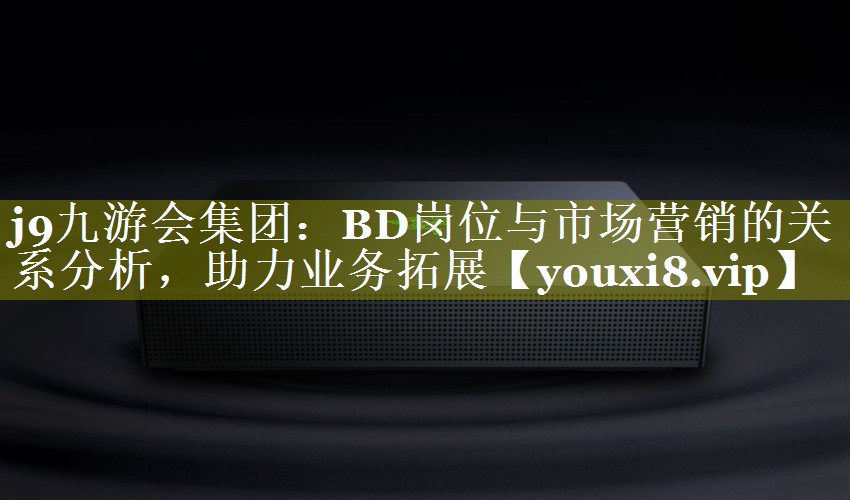 BD岗位与市场营销的关系分析，助力业务拓展