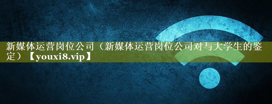 新媒体运营岗位公司（新媒体运营岗位公司对与大学生的鉴定）