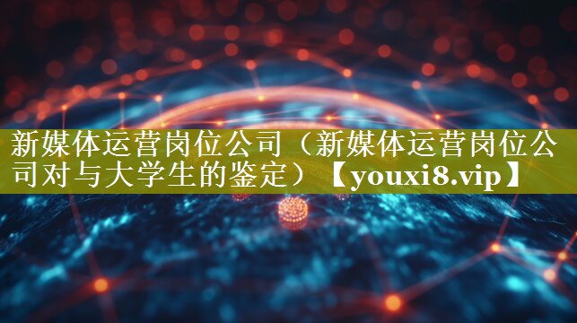 新媒体运营岗位公司（新媒体运营岗位公司对与大学生的鉴定）