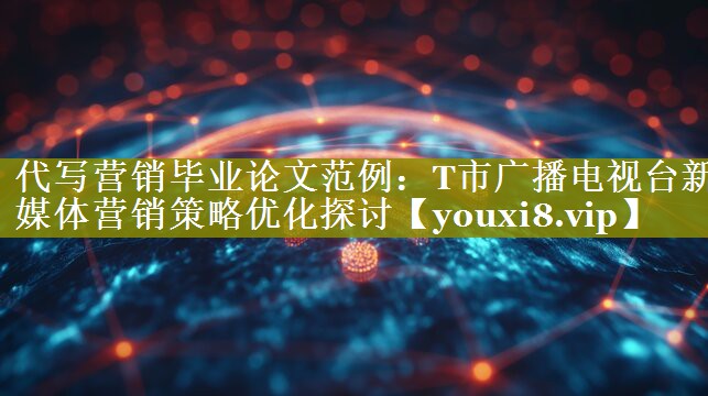 代写营销毕业论文范例：T市广播电视台新媒体营销策略优化探讨
