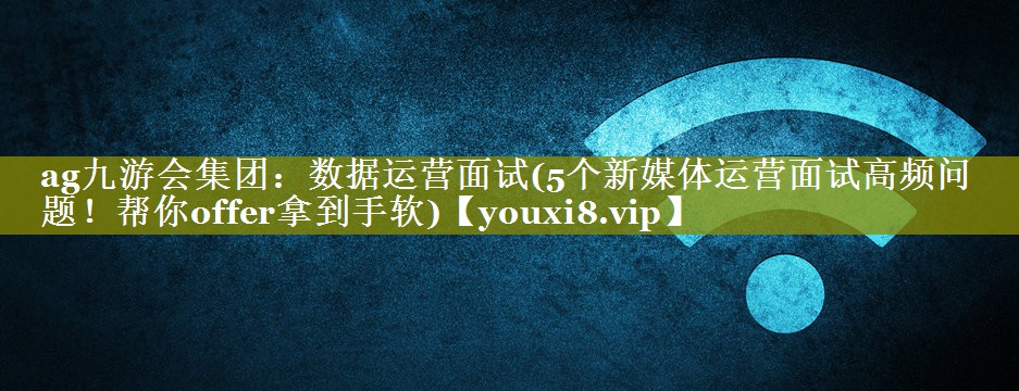 数据运营面试(5个新媒体运营面试高频问题！帮你offer拿到手软)