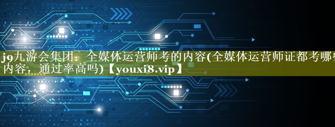 全媒体运营师考的内容(全媒体运营师证都考哪些内容，通过率高吗)