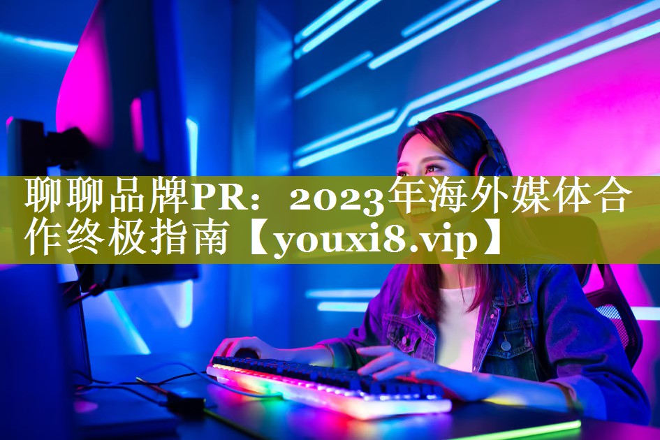聊聊品牌PR：2023年海外媒体合作终极指南