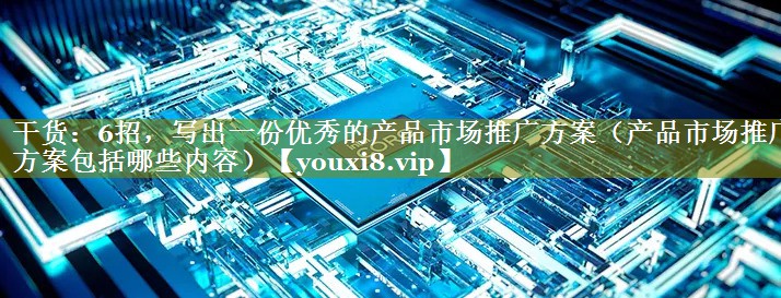 干货：6招，写出一份优秀的产品市场推广方案（产品市场推广方案包括哪些内容）