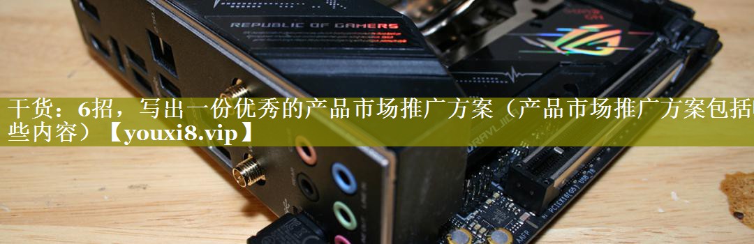 干货：6招，写出一份优秀的产品市场推广方案（产品市场推广方案包括哪些内容）