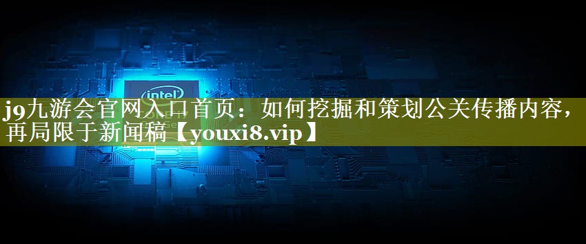 如何挖掘和策划公关传播内容，不再局限于新闻稿