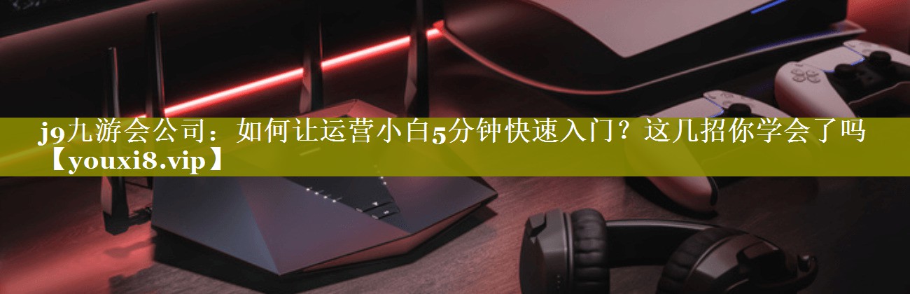 如何让运营小白5分钟快速入门？这几招你学会了吗