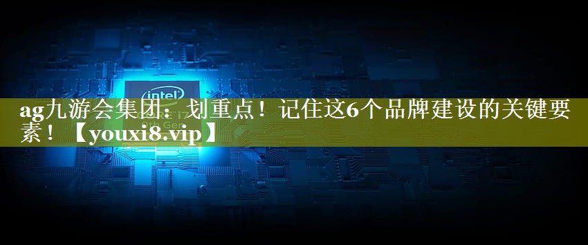 划重点！记住这6个品牌建设的关键要素！