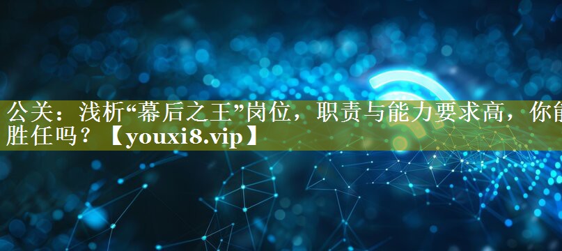 公关：浅析“幕后之王”岗位，职责与能力要求高，你能胜任吗？