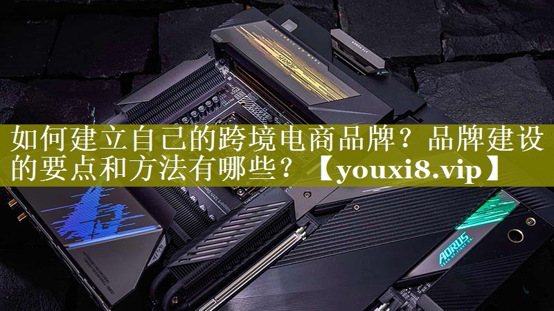 如何建立自己的跨境电商品牌？品牌建设的要点和方法有哪些？