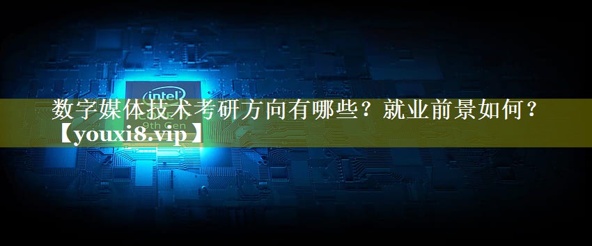 数字媒体技术考研方向有哪些？就业前景如何？